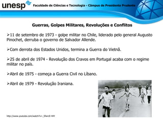 Faculdade de Ciências e Tecnologia - Câmpus de Presidente Prudente Guerras, Golpes Militares, Revoluções e Conflitos 11 de setembro de 1973 - golpe militar no Chile, liderado pelo general Augusto Pinochet, derruba o governo de Salvador Allende.  Com derrota dos Estados Unidos, termina a Guerra do Vietnã.  25 de abril de 1974 - Revolução dos Cravos em Portugal acaba com o regime militar no país.  Abril de 1975 - começa a Guerra Civil no Líbano.  Abril de 1979 - Revolução Iraniana.  http://www.youtube.com/watch?v=_5fwrcE-44Y 