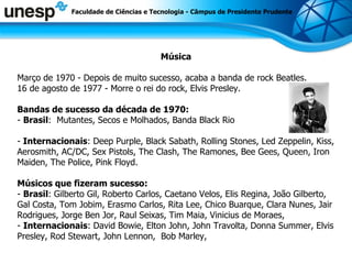Faculdade de Ciências e Tecnologia - Câmpus de Presidente Prudente Música Março de 1970 - Depois de muito sucesso, acaba a banda de rock Beatles.  16 de agosto de 1977 - Morre o rei do rock, Elvis Presley.  Bandas de sucesso da década de 1970: -  Brasil :   Mutantes, Secos e Molhados, Banda Black Rio -  Internacionais : Deep Purple, Black Sabath, Rolling Stones, Led Zeppelin, Kiss, Aerosmith, AC/DC, Sex Pistols, The Clash, The Ramones, Bee Gees, Queen, Iron Maiden, The Police, Pink Floyd. Músicos que fizeram sucesso:   -  Brasil : Gilberto Gil, Roberto Carlos, Caetano Velos, Elis Regina, João Gilberto, Gal Costa, Tom Jobim, Erasmo Carlos, Rita Lee, Chico Buarque, Clara Nunes, Jair Rodrigues, Jorge Ben Jor, Raul Seixas, Tim Maia, Vinicius de Moraes,  -  Internacionais : David Bowie, Elton John, John Travolta, Donna Summer, Elvis Presley, Rod Stewart, John Lennon,  Bob Marley,   