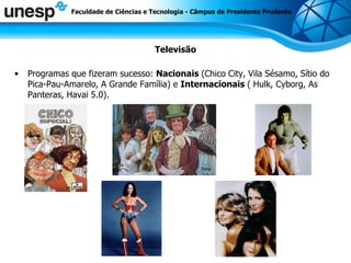 Televisão Programas que fizeram sucesso:  Nacionais  (Chico City, Vila Sésamo, Sítio do Pica-Pau-Amarelo, A Grande Família) e  Internacionais  ( Hulk, Cyborg, As Panteras, Havai 5.0). Faculdade de Ciências e Tecnologia - Câmpus de Presidente Prudente 