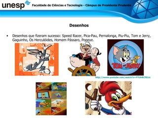 Desenhos Desenhos que fizeram sucesso: Speed Racer, Pica-Pau, Pernalonga, Piu-Piu, Tom e Jerry, Gaguinho, Os Herculóides, Homem Pássaro, Popeye.  http://www.youtube.com/watch?v=FYUh8i7B1zc Faculdade de Ciências e Tecnologia - Câmpus de Presidente Prudente 