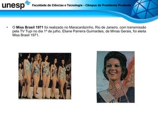 O  Miss Brasil   1971  foi realizado no Maracanãzinho, Rio de Janeiro, com transmissão pela TV Tupi no dia 1º de julho. Eliane Parreira Guimarães, de Minas Gerais, foi eleita Miss Brasil 1971.  Faculdade de Ciências e Tecnologia - Câmpus de Presidente Prudente 