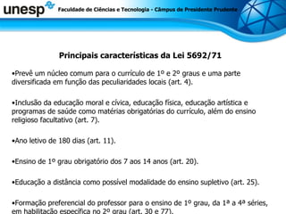 Principais características da Lei 5692/71 Prevê um núcleo comum para o currículo de 1º e 2º graus e uma parte diversificada em função das peculiaridades locais (art. 4). Inclusão da educação moral e cívica, educação física, educação artística e programas de saúde como matérias obrigatórias do currículo, além do ensino religioso facultativo (art. 7). Ano letivo de 180 dias (art. 11). Ensino de 1º grau obrigatório dos 7 aos 14 anos (art. 20). Educação a distância como possível modalidade do ensino supletivo (art. 25). Formação preferencial do professor para o ensino de 1º grau, da 1ª a 4ª séries, em habilitação específica no 2º grau (art. 30 e 77). Faculdade de Ciências e Tecnologia - Câmpus de Presidente Prudente 