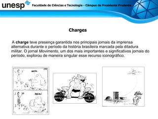Charges A  charge  teve presença garantida nos principais jornais da imprensa alternativa durante o período da história brasileira marcada pela ditadura militar. O jornal  Movimento , um dos mais importantes e significativos jornais do período, explorou de maneira singular esse recurso iconográfico.  Faculdade de Ciências e Tecnologia - Câmpus de Presidente Prudente 