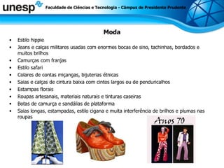 Moda Estilo hippie Jeans e calças militares usadas com enormes bocas de sino, tachinhas, bordados e muitos brilhos  Camurças com franjas  Estilo safari  Colares de contas miçangas, bijuterias étnicas  Saias e calças de cintura baixa com cintos largos ou de penduricalhos  Estampas florais  Roupas artesanais, materiais naturais e tinturas caseiras  Botas de camurça e sandálias de plataforma  Saias longas, estampadas, estilo cigana e muita interferência de brilhos e plumas nas roupas  Faculdade de Ciências e Tecnologia - Câmpus de Presidente Prudente 