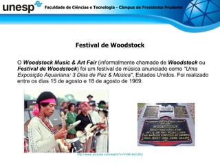 Festival de Woodstock O  Woodstock Music & Art Fair  (informalmente chamado de  Woodstock  ou  Festival de Woodstock ) foi um festival de música anunciado como  &quot;Uma Exposição Aquariana: 3 Dias de Paz & Música&quot; , Estados Unidos. Foi realizado entre os dias 15 de agosto e 18 de agosto de 1969.  http://www.youtube.com/watch?v=Vv98-4eOJbU Faculdade de Ciências e Tecnologia - Câmpus de Presidente Prudente 