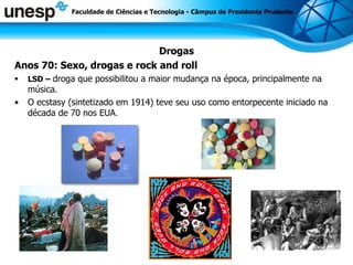 Drogas Anos 70: Sexo, drogas e  rock and roll LSD –  droga que possibilitou a maior mudança na época, principalmente na música. O ecstasy (sintetizado em 1914) teve seu uso como entorpecente iniciado na década de 70 nos EUA . Faculdade de Ciências e Tecnologia - Câmpus de Presidente Prudente 