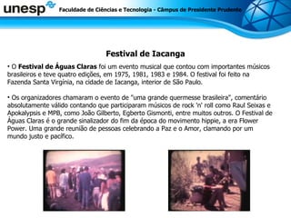 Festival de Iacanga Faculdade de Ciências e Tecnologia - Câmpus de Presidente Prudente O  Festival de Águas Claras  foi um evento musical que contou com importantes músicos brasileiros e teve quatro edições, em 1975, 1981, 1983 e 1984. O festival foi feito na Fazenda Santa Virgínia, na cidade de Iacanga, interior de São Paulo. Os organizadores chamaram o evento de &quot;uma grande quermesse brasileira&quot;, comentário absolutamente válido contando que participaram músicos de rock 'n' roll como Raul Seixas e Apokalypsis e MPB, como João Gilberto, Egberto Gismonti, entre muitos outros. O Festival de Águas Claras é o grande sinalizador do fim da época do movimento hippie, a era Flower Power. Uma grande reunião de pessoas celebrando a Paz e o Amor, clamando por um mundo justo e pacífico. 