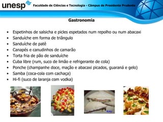 Gastronomia Espetinhos de salsicha e picles espetados num repolho ou num abacaxi Sanduíche em forma de triângulo Sanduíche de patê Canapés e canudinhos de camarão Torta fria de pão de sanduíche Cuba libre (rum, suco de limão e refrigerante de cola) Ponche (champanhe doce, mação e abacaxi picados, guaraná e gelo) Samba (coca-cola com cachaça) Hi-fi (suco de laranja com vodka) Faculdade de Ciências e Tecnologia - Câmpus de Presidente Prudente 
