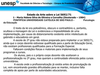 Estado da Arte sobre a Lei 5692/71 1 - Maria Helena Silva de Oliveira e Carvalho (Doutorado – 1984) PONTIFÍCIA UNIVERSIDADE CATÓLICA DE SÃO PAULO -  Psicologia da Educação O texto da lei era polissêmico, obscuro e contraditório e, portanto, ocultava a mensagem da Lei e evidenciava a impossibilidade de uma implementação, por causa do distanciamento existente entre intelectuais de gabinete e educadores em geral.  A escola de 2º grau não estava preparada para implantar a Lei 5692/71, ainda que o corpo docente estivesse qualificado para a parte de Educação Geral, não existiam profissionais qualificados para a Formação Especial. Faltavam condições físicas e materiais para implementação de seus programas e cursos.    Os alunos, pais e o próprio corpo docente não aceitaram a profissionalização no 2º grau, mas queriam a continuidade oferecida pelos cursos universitários.    A escola onde a profissionalização já existia antes de promulgação da Lei, vem encontrando grandes dificuldades para se manter, inclusive falta completa de apoio por parte de autoridades educacionais.  Faculdade de Ciências e Tecnologia - Câmpus de Presidente Prudente 