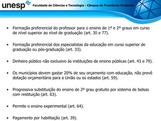 Formação preferencial do professor para o ensino de 1º e 2º graus em curso de nível superior ao nível de graduação (art. 30 e 77). Formação preferencial dos especialistas da educação em curso superior de graduação ou pós-graduação (art. 33). Dinheiro público não exclusivo às instituições de ensino públicas (art. 43 e 79). Os municípios devem gastar 20% de seu orçamento com educação, não prevê dotação orçamentária para a União ou os estados (art. 59). Progressiva substituição do ensino de 2º grau gratuito por sistema de bolsas com restituição (art. 63). Permite o ensino experimental (art. 64). Pagamento por habilitação (art. 39). Faculdade de Ciências e Tecnologia - Câmpus de Presidente Prudente 