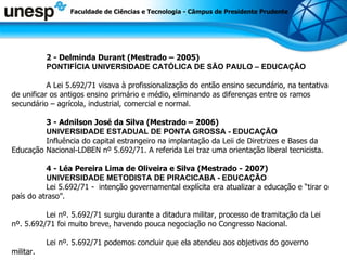2 -  Delminda Durant (Mestrado – 2005) PONTIFÍCIA UNIVERSIDADE CATÓLICA DE SÃO PAULO – EDUCAÇÃO A Lei 5.692/71 visava à profissionalização do então ensino secundário, na tentativa de unificar os antigos ensino primário e médio, eliminando as diferenças entre os ramos secundário – agrícola, industrial, comercial e normal. 3 - Adnilson José da Silva (Mestrado – 2006) UNIVERSIDADE ESTADUAL DE PONTA GROSSA - EDUCAÇÃO Influência do capital estrangeiro na implantação da Leii de Diretrizes e Bases da Educação Nacional-LDBEN nº 5.692/71. A referida Lei traz uma orientação liberal tecnicista. 4 - Léa Pereira Lima de Oliveira e Silva (Mestrado - 2007) UNIVERSIDADE METODISTA DE PIRACICABA - EDUCAÇÃO Lei 5.692/71 -  intenção governamental explícita era atualizar a educação e “tirar o país do atraso”. Lei nº. 5.692/71 surgiu durante a ditadura militar, processo de tramitação da Lei nº. 5.692/71 foi muito breve, havendo pouca negociação no Congresso Nacional. Lei nº. 5.692/71 podemos concluir que ela atendeu aos objetivos do governo militar. Faculdade de Ciências e Tecnologia - Câmpus de Presidente Prudente 