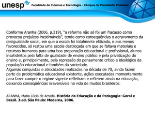 Faculdade de Ciências e Tecnologia - Câmpus de Presidente Prudente Conforme Aranha (2006, p.319), “a reforma não só foi um fracasso como provocou prejuízos inestimáveis”, tendo como consequências o agravamento da desigualdade social, em que a escola foi totalmente elitizada, e aos menos favorecidos, só restou uma escola destroçada em que se faltava materiais e recursos humanos para uma boa preparação educacional e profissional, alunos insatisfeitos pela falta de qualidade de ensino público e pela privatização do ensino e, principalmente, pela repressão do pensamento crítico e ideológico da população educacional e também da sociedade.  Algumas conquistas e atrocidades realizadas na década de 70, ainda fazem parte da problemática educacional existente, ações executadas momentamente para fazer cumprir o regime vigente refletiram e refletem ainda na educação, deixando conseqüências irreversíveis na vida de muitos brasileiros.  ARANHA, Maria Lúcia de Arruda.  História da Educação e da Pedagogia: Geral e Brasil. 3.ed. São Paulo: Moderna, 2006.  