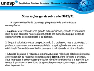 Observações gerais sobre a lei 5692/71 A supervalorização da tecnologia programada de ensino trouxe consequências: A  escola  se revestiu de uma grande autossuficiência, criando assim a falsa ideia de que aprender não é algo natural do ser humano, mas que depende exclusivamente de especialistas e de técnicas. 2.   O que é valorizado nessa perspectiva não é o professor, mas a tecnologia, o professor passa a ser um mero especialista na aplicação de manuais e sua criatividade fica restrita aos limites possíveis e estreitos da técnica utilizada. A função do aluno é reduzida a um indivíduo que reage aos estímulos de forma a corresponder às respostas esperadas pela  escola , para ter êxito e avançar. Seus interesses e seu processo particular não são considerados e a atenção que recebe é para ajustar seu ritmo de aprendizagem ao programa que o professor deve implementar. Faculdade de Ciências e Tecnologia - Câmpus de Presidente Prudente 