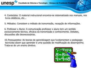 4. Conteúdos: O material instrucional encontra-se sistematizado nos manuais, nos livros didáticos, etc... 5. Métodos: Consistem o método de transmissão, recepção de informações. 6. Professor x Aluno: A comunicação professor x aluno tem um sentido  exclusivamente técnico, eficácia da transmissão e conhecimento. Debates,  discussões são desnecessárias. Pressupostos: As teorias de aprendizagem que fundamentam a pedagogia tecnicista dizem que aprender é uma questão de modificação do desempenho.  Trata-se de um ensino diretivo. Faculdade de Ciências e Tecnologia - Câmpus de Presidente Prudente 