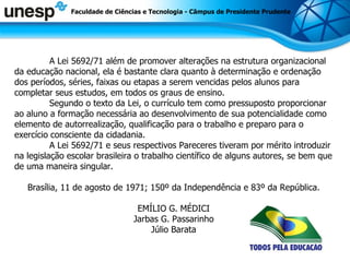 A Lei 5692/71 além de promover alterações na estrutura organizacional da educação nacional, ela é bastante clara quanto à determinação e ordenação dos períodos, séries, faixas ou etapas a serem vencidas pelos alunos para completar seus estudos, em todos os graus de ensino.  Segundo o texto da Lei, o currículo tem como pressuposto proporcionar ao aluno a formação necessária ao desenvolvimento de sua potencialidade como elemento de autorrealização, qualificação para o trabalho e preparo para o exercício consciente da cidadania. A Lei 5692/71 e seus respectivos Pareceres tiveram por mérito introduzir na legislação escolar brasileira o trabalho científico de alguns autores, se bem que de uma maneira singular.  Brasília, 11 de agosto de 1971; 150º da Independência e 83º da República.  EMÍLIO G. MÉDICI  Jarbas G. Passarinho  Júlio Barata  Faculdade de Ciências e Tecnologia - Câmpus de Presidente Prudente 