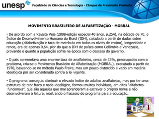 Faculdade de Ciências e Tecnologia - Câmpus de Presidente Prudente MOVIMENTO BRASILEIRO DE ALFABETIZAÇÃO - MOBRAL  De acordo com a Revista Veja (2008-edição especial 40 anos, p.254), na década de 70, o Índice de Desenvolvimento Humano do Brasil (IDH), calculado a partir de dados sobre educação (alfabetização e taxa de matrícula em todos os níveis de ensino), longevidade e renda, era de apenas 0,64, pior do que o IDH de países como Colômbia e Venezuela, provando o quanto a população sofria na época com o descaso do governo. O país apresentava uma enorme taxa de analfabetos, cerca de 33%, preocupados com o problema, cria-se o Movimento Brasileiro de Alfabetização (MOBRAL), executado a partir de 1970, baseando-se no método Paulo Freire, mas um pouco distorcido e vazio em matéria ideológica por ser considerado contra a lei vigente. O programa conseguiu diminuir o elevado índice de adultos analfabetos, mas por ter uma estrutura de teor fraco e nada ideológico, formou muitos indivíduos, em ditos “alfabetos funcionais”, que são aqueles que mal aprenderam a escrever o próprio nome e não desenvolveram a leitura, mostrando o fracasso do programa para a educação.  