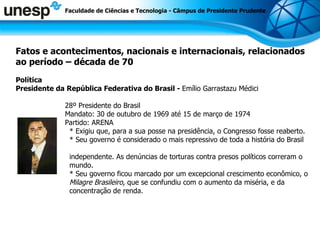 Fatos e acontecimentos, nacionais e internacionais, relacionados ao período – década de 70 Política Presidente da República Federativa do Brasil -  Emílio Garrastazu Médici 28º Presidente do Brasil Mandato: 30 de outubro de 1969 até 15 de março de 1974 Partido: ARENA * Exigiu que, para a sua posse na presidência, o Congresso fosse reaberto. * Seu governo é considerado o mais repressivo de toda a história do Brasil  independente. As denúncias de torturas contra presos políticos correram o mundo. * Seu governo ficou marcado por um excepcional crescimento econômico, o Milagre Brasileiro,  que se confundiu com o aumento da miséria, e da concentração de renda. Faculdade de Ciências e Tecnologia - Câmpus de Presidente Prudente 