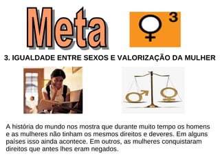 3.   IGUALDADE ENTRE SEXOS E VALORIZAÇÃO DA MULHER A história do mundo nos mostra que durante muito tempo os homens  e as mulheres não tinham os mesmos direitos e deveres. Em alguns  países isso ainda acontece. Em outros, as mulheres conquistaram  direitos que antes lhes eram negados. Meta  