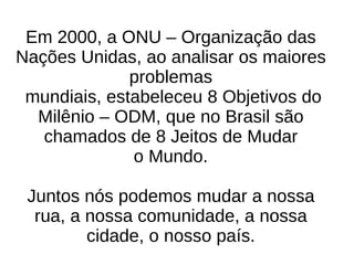 Em 2000, a ONU – Organização das Nações Unidas, ao analisar os maiores problemas mundiais, estabeleceu 8 Objetivos do Milênio – ODM, que no Brasil são chamados de 8 Jeitos de Mudar o Mundo. Juntos nós podemos mudar a nossa rua, a nossa comunidade, a nossa cidade, o nosso país. 
