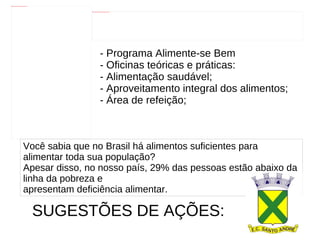 - Programa Alimente-se Bem - Oficinas teóricas e práticas: - Alimentação saudável; - Aproveitamento integral dos alimentos; - Área de refeição;  Você sabia que no Brasil há alimentos suficientes para alimentar toda sua população? Apesar disso, no nosso país, 29% das pessoas estão abaixo da linha da pobreza e  apresentam deficiência alimentar. SUGESTÕES DE AÇÕES:   