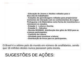 - Educação de Jovens e Adultos voltados para o  dia-a-dia do trabalhador: - Estações de aprendizagens voltadas para proporcionar  momentos de interação com os conhecimentos de Língua  Portuguesa e de Matemática como forma de incentivá-los a  retomarem os estudos. - Estação 1 - Leitura e Escrita; - Estação 2 – Cálculos; - Revista SESINHO: distribuição dos gibis do SESI para as  crianças participantes; - Cantinho da Leitura; - Atividade para incentivar a leitura; - Distribuição de livros para os participantes.   O Brasil é o sétimo país do mundo em número de analfabetos, sendo  que 18 milhões destes nunca passaram pela escola. SUGESTÕES DE AÇÕES: 