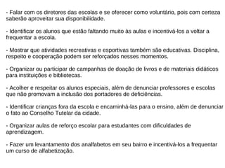 - Falar com os diretores das escolas e se oferecer como voluntário, pois com certeza  saberão aproveitar sua disponibilidade. - Identificar os alunos que estão faltando muito às aulas e incentivá-los a voltar a  frequentar a escola. - Mostrar que atividades recreativas e esportivas também são educativas. Disciplina,  respeito e cooperação podem ser reforçados nesses momentos. - Organizar ou participar de campanhas de doação de livros e de materiais didáticos  para instituições e bibliotecas. - Acolher e respeitar os alunos especiais, além de denunciar professores e escolas  que não promovam a inclusão dos portadores de deficiências. - Identificar crianças fora da escola e encaminhá-las para o ensino, além de denunciar  o fato ao Conselho Tutelar da cidade. - Organizar aulas de reforço escolar para estudantes com dificuldades de  aprendizagem. - Fazer um levantamento dos analfabetos em seu bairro e incentivá-los a frequentar  um curso de alfabetização. 