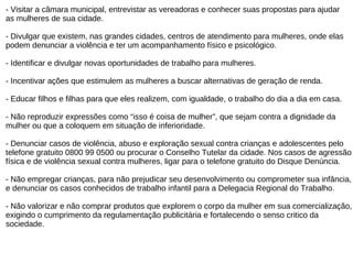 - Visitar a câmara municipal, entrevistar as vereadoras e conhecer suas propostas para ajudar  as mulheres de sua cidade. - Divulgar que existem, nas grandes cidades, centros de atendimento para mulheres, onde elas  podem denunciar a violência e ter um acompanhamento físico e psicológico. - Identificar e divulgar novas oportunidades de trabalho para mulheres. - Incentivar ações que estimulem as mulheres a buscar alternativas de geração de renda. - Educar filhos e filhas para que eles realizem, com igualdade, o trabalho do dia a dia em casa. - Não reproduzir expressões como “isso é coisa de mulher”, que sejam contra a dignidade da  mulher ou que a coloquem em situação de inferioridade. - Denunciar casos de violência, abuso e exploração sexual contra crianças e adolescentes pelo  telefone gratuito 0800 99 0500 ou procurar o Conselho Tutelar da cidade. Nos casos de agressão  física e de violência sexual contra mulheres, ligar para o telefone gratuito do Disque Denúncia. - Não empregar crianças, para não prejudicar seu desenvolvimento ou comprometer sua infância,  e denunciar os casos conhecidos de trabalho infantil para a Delegacia Regional do Trabalho. - Não valorizar e não comprar produtos que explorem o corpo da mulher em sua comercialização,  exigindo o cumprimento da regulamentação publicitária e fortalecendo o senso critico da  sociedade. 