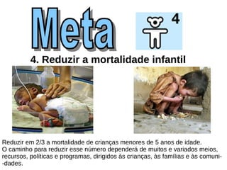 4. Reduzir a mortalidade infantil   Reduzir em 2/3 a mortalidade de crianças menores de 5 anos de idade. O caminho para reduzir esse número dependerá de muitos e variados meios,  recursos, políticas e programas, dirigidos às crianças, às famílias e às comuni- -dades.  Meta  