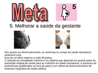 5. Melhorar a saúde da gestante   Nos países em desenvolvimento, as carências no campo da saúde reprodutiva produzem uma  taxa de um óbito materno a cada 48 partos. A redução da mortalidade materna é um objetivo que depende em grande parte da promoção integral da saúde para as mulheres em idade reprodutiva. A presença de profissionais qualificados na hora do parto é um reflexo do desenvolvimento de  sistemas integrados de saúde pública.  Meta  