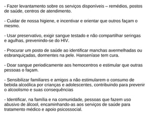 - Fazer levantamento sobre os serviços disponíveis – remédios, postos  de saúde, centros de atendimento. - Cuidar de nossa higiene, e incentivar e orientar que outros façam o  mesmo. - Usar preservativo, exigir sangue testado e não compartilhar seringas  e agulhas, prevenindo-se do HIV. - Procurar um posto de saúde ao identificar manchas avermelhadas ou  esbranquiçadas, dormentes na pele. Hanseníase tem cura. - Doar sangue periodicamente aos hemocentros e estimular que outras  pessoas o façam. - Sensibilizar familiares e amigos a não estimularem o consumo de  bebida alcoólica por crianças e adolescentes, contribuindo para prevenir  o alcoolismo e suas consequências - Identificar, na família e na comunidade, pessoas que fazem uso  abusivo de álcool, encaminhando-as aos serviços de saúde para  tratamento médico e apoio psicossocial. 