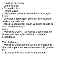 - Escultura em balão; - Cama elástica; - Oficina de pipas; - Pintura facial; - Orientações sobre atividade física: Avaliação, Física; - Gincanas e recreação: chinelão, peteca, pular corda e perna de pau; - Jogos Cooperativos: futpar, volençol, corrida do saco triplo e voleixiga; Artes  - Workshop ECOARTE: criação e confecção de blocos para anotações utilizando materiais descartados.  Meio Ambiente  - Workshop Brinquedo de Sucata: confecção de bilboquê, a partir do reaproveitamento de garrafas PET;  - Distribuição de Mudas da Fábrica Verde.  