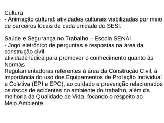 Cultura - Animação cultural: atividades culturais viabilizadas por meio  de parceiros locais de cada unidade do SESI. Saúde e Segurança no Trabalho – Escola SENAI - Jogo eletrônico de perguntas e respostas na área da  construção civil:  atividade lúdica para promover o conhecimento quanto às  Normas  Regulamentadoras referentes à área da Construção Civil, à  importância do uso dos Equipamentos de Proteção Individual  e Coletiva (EPI e EPC), ao cuidado e prevenção relacionados  os riscos de acidentes no ambiente do trabalho, além da  melhoria da Qualidade de Vida, focando o respeito ao  Meio Ambiente. 