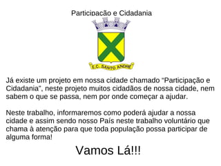Participação e Cidadania Já existe um projeto em nossa cidade chamado “Participação e Cidadania”, neste projeto muitos cidadãos de nossa cidade, nem sabem o que se passa, nem por onde começar a ajudar. Neste trabalho, informaremos como poderá ajudar a nossa cidade e assim sendo nosso País neste trabalho voluntário que chama à atenção para que toda população possa participar de alguma forma! Vamos Lá!!! 