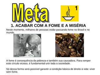1. ACABAR COM A FOME E A MISÉRIA  Neste momento, milhares de pessoas estão passando fome no Brasil e no mundo. A fome é consequência da pobreza e também sua causadora. Para romper este círculo vicioso, é fundamental unir toda a sociedade. Só dessa forma será possível garantir a condição básica de direito à vida: viver sem fome. Meta  