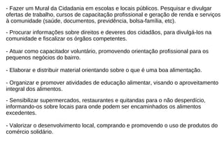 - Fazer um Mural da Cidadania em escolas e locais públicos. Pesquisar e divulgar  ofertas de trabalho, cursos de capacitação profissional e geração de renda e serviços  à comunidade (saúde, documentos, previdência, bolsa-família, etc). - Procurar informações sobre direitos e deveres dos cidadãos, para divulgá-los na  comunidade e fiscalizar os órgãos competentes. - Atuar como capacitador voluntário, promovendo orientação profissional para os  pequenos negócios do bairro. - Elaborar e distribuir material orientando sobre o que é uma boa alimentação. - Organizar e promover atividades de educação alimentar, visando o aproveitamento  integral dos alimentos.  - Sensibilizar supermercados, restaurantes e quitandas para o não desperdício,  informando-os sobre locais para onde podem ser encaminhados os alimentos excedentes. - Valorizar o desenvolvimento local, comprando e promovendo o uso de produtos do  comércio solidário.  