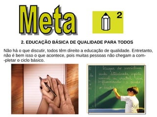 2. EDUCAÇÃO BÁSICA DE QUALIDADE PARA TODOS   Não há o que discutir, todos têm direito a educação de qualidade. Entretanto, não é bem isso o que acontece, pois muitas pessoas não chegam a com- -pletar o ciclo básico. Meta  