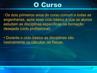 O Curso  Os dois primeiros anos do curso comum a todas as engenharias, após esse ciclo básico é que os alunos estudam as disciplinas específicas na formação desejada (ciclo profissional). Durante o ciclo básico as disciplinas são basicamente os cálculos, as físicas. 