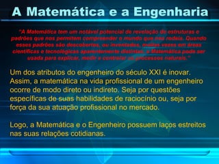 A   Matemática e a Engenharia “ A Matemática tem um notável potencial de revelação de estruturas e padrões que nos permitem compreender o mundo que nos rodeia. Quando esses padrões são descobertos, ou inventados, muitas vezes em áreas científicas e tecnológicas aparentemente distintas, a Matemática pode ser usada para explicar, medir e controlar os processos naturais.” Um dos atributos do engenheiro do século XXI é inovar. Assim, a matemática na vida profissional de um engenheiro ocorre de modo direto ou indireto. Seja por questões específicas de suas habilidades de raciocínio ou, seja por força da sua atuação profissional no mercado. Logo, a Matemática e o Engenheiro possuem laços estreitos nas suas relações cotidianas. 