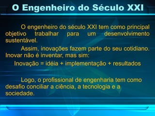 O engenheiro do século XXI tem como principal objetivo trabalhar para um desenvolvimento sustentável. Assim, inovações fazem parte do seu cotidiano. Inovar não é inventar, mas sim: Inovação = idéia + implementação + resultados Logo, o profissional de engenharia tem como desafio conciliar a ciência, a tecnologia e a sociedade. O Engenheiro do Século XXI 