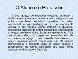O Aluno e o Professor A boa atuação do educador enquanto professor a distância está atrelada a um treinamento adequado, que tenha como base, sobretudo, questões de ordem interacional e psicopedagógica, e não meramente técnica. A sua atuação como professor a distância, enfatizando questões de ordem psicológica e focalizando a relação professor-aluno, fazem-se necessárias. Tais orientações poderão dar origem ao desenvolvimento de um material pedagógico, como base de um curso, com o qual o professor poderá contar para que ele adquira conhecimento o bastante para se sentir seguro e desempenhar de forma satisfatória seu papel como professor de Educação a Distância.  