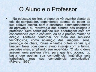 O Aluno e o Professor Na educação on-line, o aluno se vê sozinho diante da tela do computador, dependendo apenas do poder da sua palavra escrita, sem o constante acompanhamento de aprovação ou reprovação dos olhares dos colegas e professor. Sem saber quando sua abordagem está em concordância com o contexto, ou se é preciso mudar de direção. Tenta-se contornar por meio dos recursos tecnológicos, como animação das imagens, sons, promoção de chats, fóruns e tantos outros canais que buscam fazer com que o aluno interaja com a turma, pesquise sites, ampliando seu repertório. “O aluno deve assumir uma postura ativa; para que isto ocorra, não basta que apenas sua competência lingüística seja trabalhada, mas sua competência comunicativa” (Fávero, 1999). 