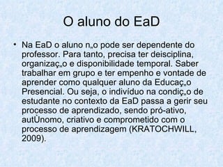 O aluno do EaD Na EaD o aluno não pode ser dependente do professor. Para tanto, precisa ter deisciplina, organização e disponibilidade temporal. Saber trabalhar em grupo e ter empenho e vontade de aprender como qualquer aluno da Educação Presencial. Ou seja, o indivíduo na condição de estudante no contexto da EaD passa a gerir seu processo de aprendizado, sendo pró-ativo, autônomo, criativo e comprometido com o processo de aprendizagem (KRATOCHWILL, 2009). 