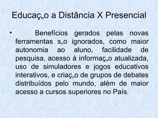Educação a Distância X Presencial Benefícios gerados pelas novas ferramentas são ignorados, como maior autonomia ao aluno, facilidade de pesquisa, acesso à informação atualizada, uso de simuladores e jogos educativos interativos, e criação de grupos de debates distribuídos pelo mundo, além de maior acesso a cursos superiores no País.  
