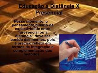 Educação a Distância X Presencial Nesse momento, o pensamento binário da exclusividade entre “presencial ou a distância” deve ser banido das mentes, pois é preciso refletir em termos de integração e complementação dos métodos.  