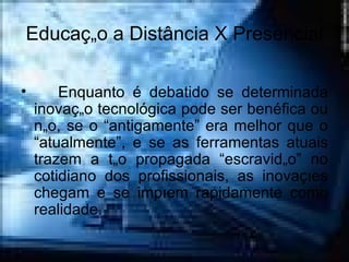 Educação a Distância X Presencial Enquanto é debatido se determinada inovação tecnológica pode ser benéfica ou não, se o “antigamente” era melhor que o “atualmente”, e se as ferramentas atuais trazem a tão propagada “escravidão” no cotidiano dos profissionais, as inovações chegam e se impõem rapidamente como realidade.  