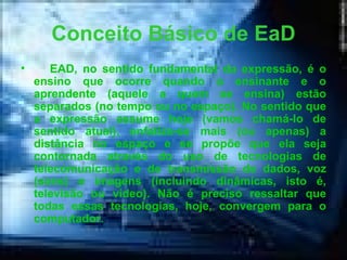 Conceito Básico de EaD EAD, no sentido fundamental da expressão, é o ensino que ocorre quando o ensinante e o aprendente (aquele a quem se ensina) estão separados (no tempo ou no espaço). No sentido que a expressão assume hoje (vamos chamá-lo de sentido atual), enfatiza-se mais (ou apenas) a distância no espaço e se propõe que ela seja contornada através do uso de tecnologias de telecomunicação e de transmissão de dados, voz (sons) e imagens (incluindo dinâmicas, isto é, televisão ou vídeo). Não é preciso ressaltar que todas essas tecnologias, hoje, convergem para o computador.   