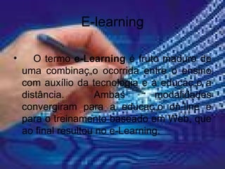 E-learning O termo  e-Learning  é fruto maduro de uma combinação ocorrida entre o ensino com auxílio da tecnologia e a educação a distância. Ambas modalidades convergiram para a educação on-line e para o treinamento baseado em Web, que ao final resultou no e-Learning. 