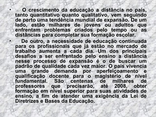O crescimento da educação a distância no país, tanto quantitativo quanto qualitativo, vem seguindo de perto uma tendência mundial de expansão. De um lado, estão milhares de jovens ou adultos que enfrentam problemas criados pelo tempo ou as distâncias para completar sua formação escolar. De outro, a necessidade de educação continuada para os profissionais que já estão no mercado de trabalho aumenta a cada dia. Um dos principais desafios a ser enfrentado pelo ensino a distância nesse processo de expansão é o de buscar um padrão de qualidade cada vez maior. O país vivencia uma grande demanda por aperfeiçoamento e qualificação docente para o magistério de nível fundamental. São centenas de milhares de professores que precisarão, até 2008, obter formação em nível superior para suas atividades de ensino, a fim de atender uma exigência da Lei de Diretrizes e Bases da Educação.  