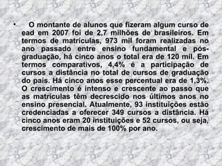 O montante de alunos que fizeram algum curso de ead em 2007 foi de 2,7 milhões de brasileiros. Em termos de matrículas, 973 mil foram realizadas no ano passado entre ensino fundamental e pós-graduação, há cinco anos o total era de 120 mil. Em termos comparativos, 4,4% é a participação de cursos a distância no total de cursos de graduação do país. Há cinco anos esse percentual era de 1,3%. O crescimento é intenso e crescente ao passo que as matrículas têm decrescido nos últimos anos no ensino presencial. Atualmente, 93 instituições estão credenciadas a oferecer 349 cursos a distância. Há cinco anos eram 20 instituições e 52 cursos, ou seja, crescimento de mais de 100% por ano.  