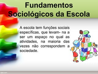 Fundamentos
Sociológicos da Escola
A escola tem funções sociais
específicas, que levam- na a
ser um espaço no qual as
atividades, na maioria das
vezes não correspondem a
sociedade.
 